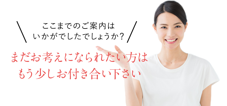 ここまでのご案内はいかがでしたでしょうか？まだお考えになられたい方はもう少しお付き合い下さい